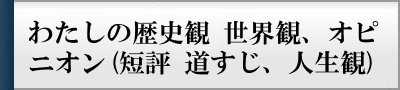 わたしの歴史観　世界観、オピニオン(短評　道すじ、人生観)